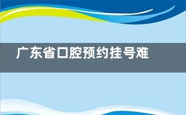 广东省口腔预约挂号难吗？线上线下全流程详解，提前查看医院收费|热门医生|患者实评